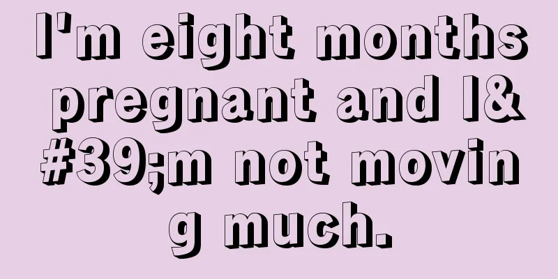 I'm eight months pregnant and I'm not moving much.