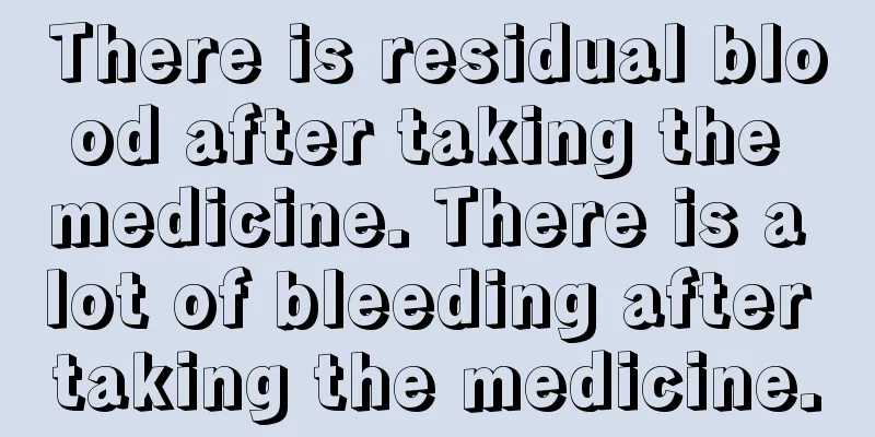 There is residual blood after taking the medicine. There is a lot of bleeding after taking the medicine.