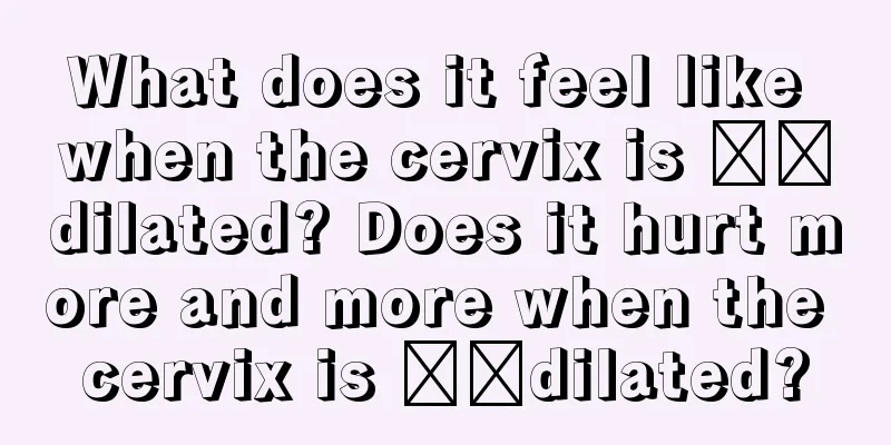 What does it feel like when the cervix is ​​dilated? Does it hurt more and more when the cervix is ​​dilated?