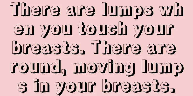 There are lumps when you touch your breasts. There are round, moving lumps in your breasts.