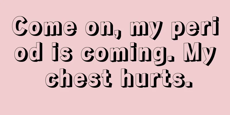 Come on, my period is coming. My chest hurts.