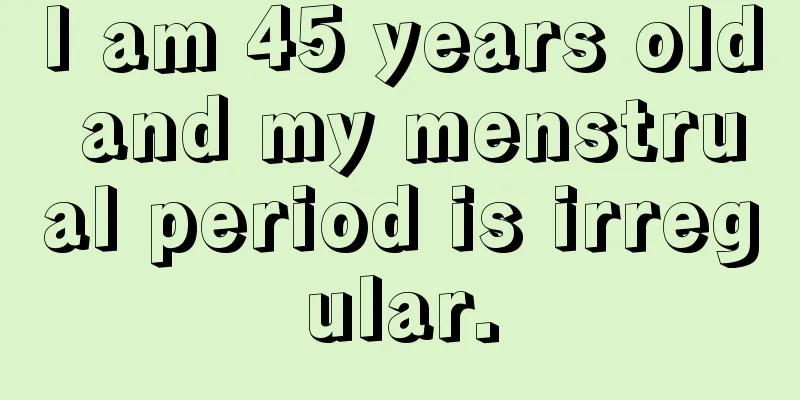 I am 45 years old and my menstrual period is irregular.