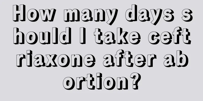 How many days should I take ceftriaxone after abortion?