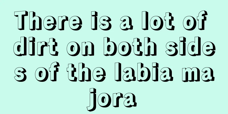 There is a lot of dirt on both sides of the labia majora