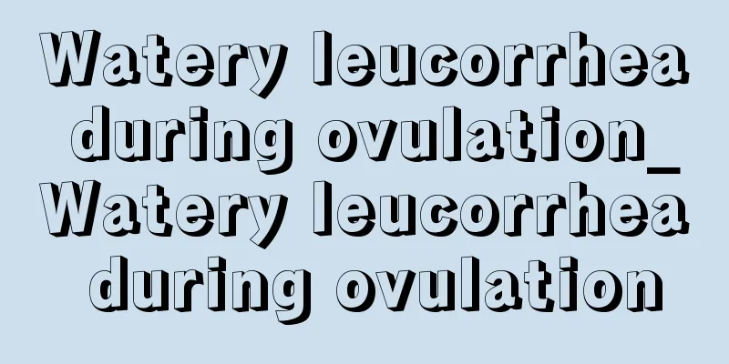 Watery leucorrhea during ovulation_Watery leucorrhea during ovulation