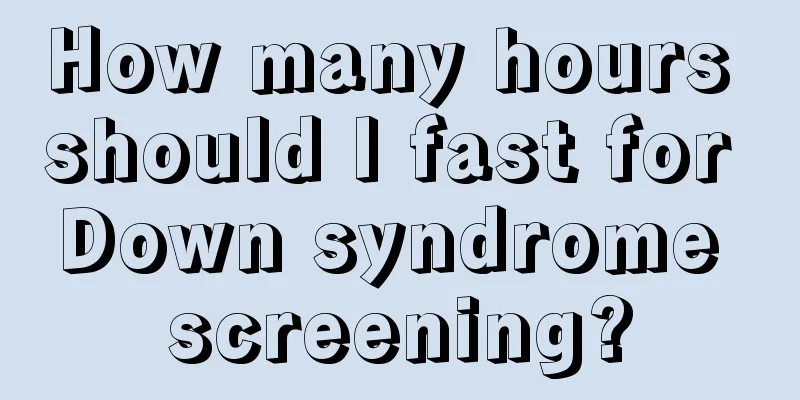 How many hours should I fast for Down syndrome screening?