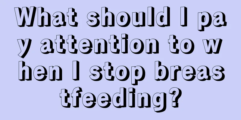 What should I pay attention to when I stop breastfeeding?