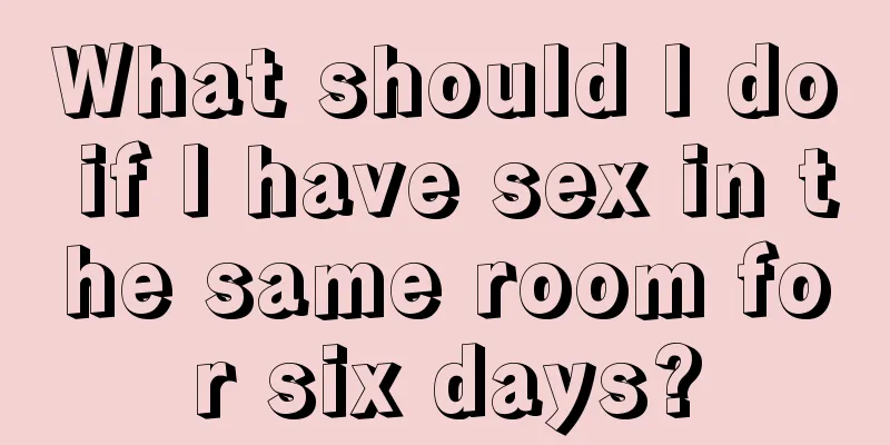 What should I do if I have sex in the same room for six days?