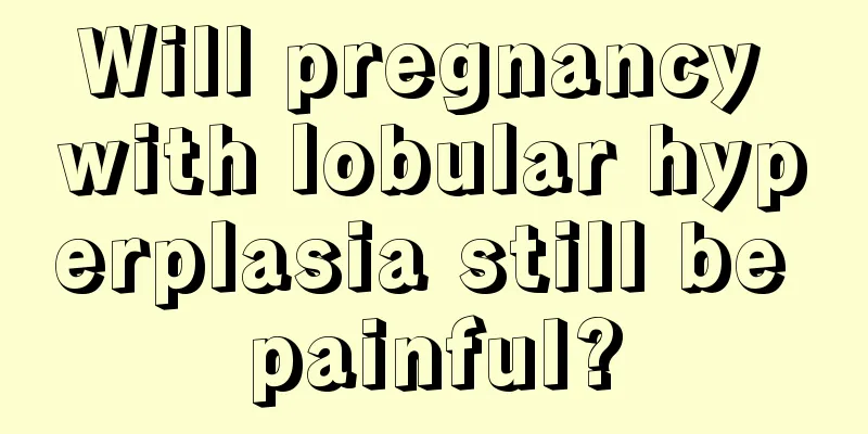 Will pregnancy with lobular hyperplasia still be painful?