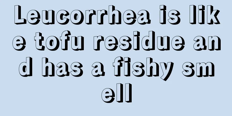 Leucorrhea is like tofu residue and has a fishy smell