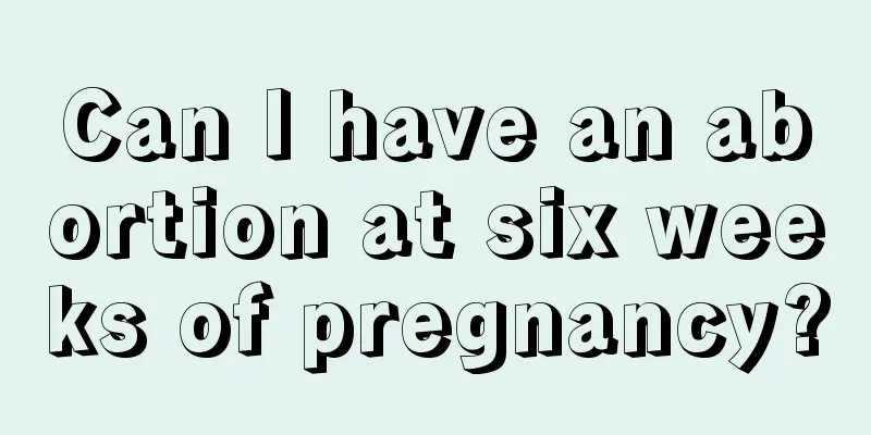 Can I have an abortion at six weeks of pregnancy?