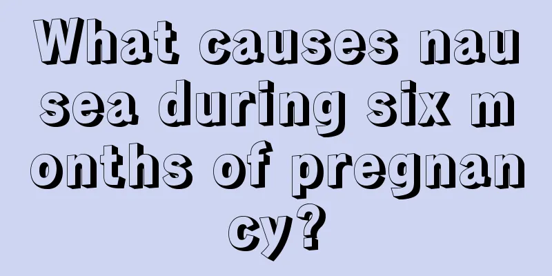 What causes nausea during six months of pregnancy?