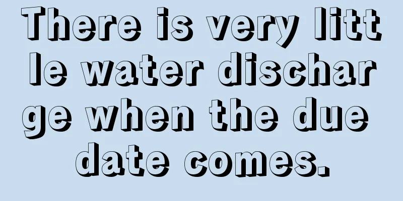 There is very little water discharge when the due date comes.