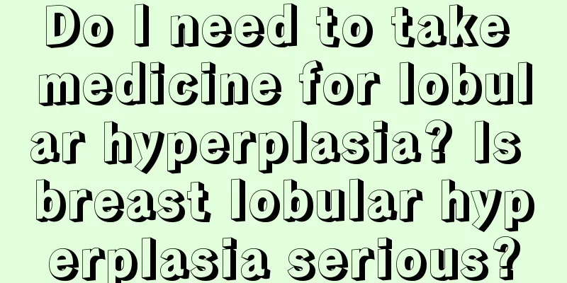 Do I need to take medicine for lobular hyperplasia? Is breast lobular hyperplasia serious?