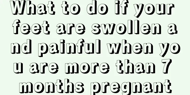 What to do if your feet are swollen and painful when you are more than 7 months pregnant