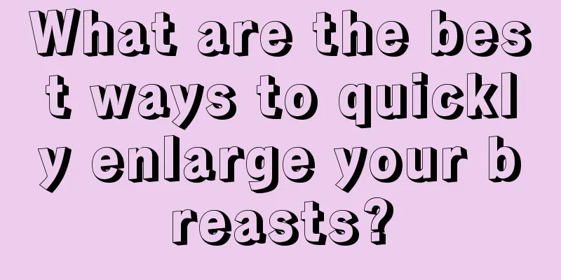 What are the best ways to quickly enlarge your breasts?