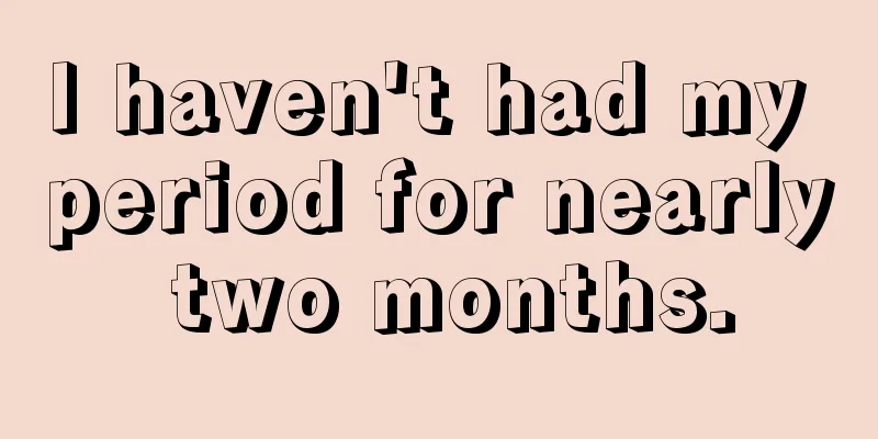 I haven't had my period for nearly two months.