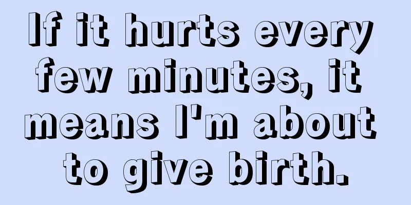 If it hurts every few minutes, it means I'm about to give birth.