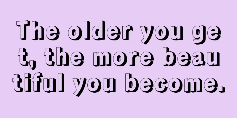 The older you get, the more beautiful you become.