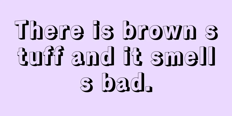 There is brown stuff and it smells bad.