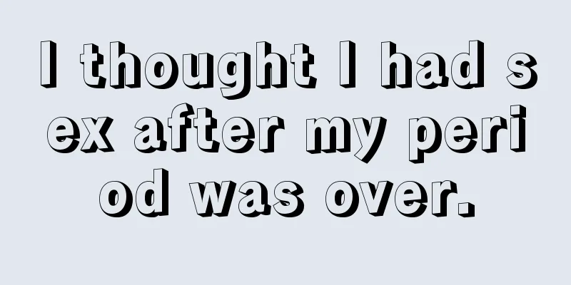 I thought I had sex after my period was over.