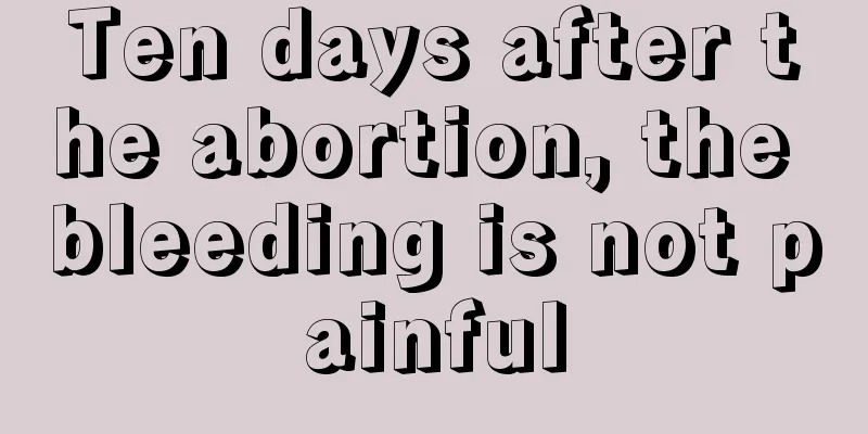 Ten days after the abortion, the bleeding is not painful