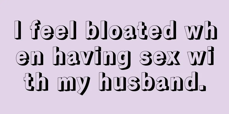 I feel bloated when having sex with my husband.