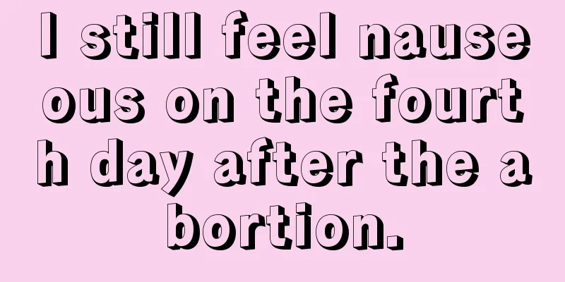 I still feel nauseous on the fourth day after the abortion.