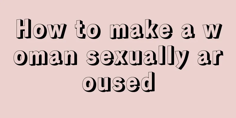 How to make a woman sexually aroused