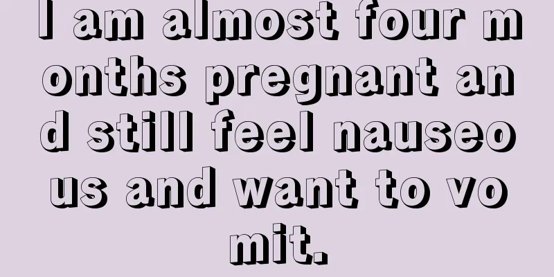 I am almost four months pregnant and still feel nauseous and want to vomit.