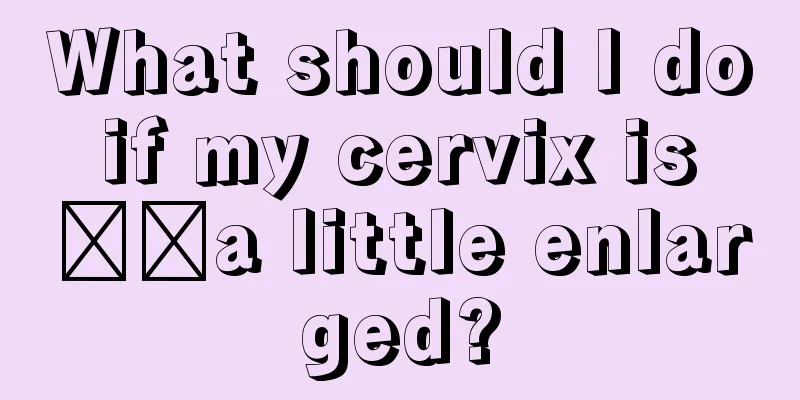 What should I do if my cervix is ​​a little enlarged?