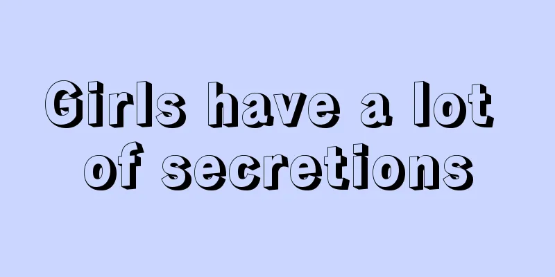 Girls have a lot of secretions