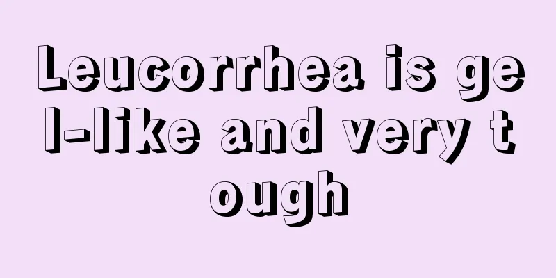 Leucorrhea is gel-like and very tough