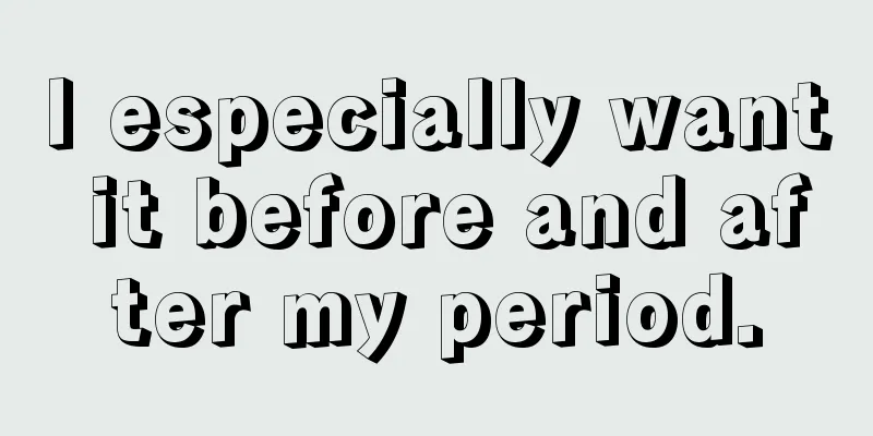 I especially want it before and after my period.