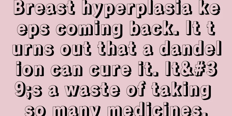 Breast hyperplasia keeps coming back. It turns out that a dandelion can cure it. It's a waste of taking so many medicines.