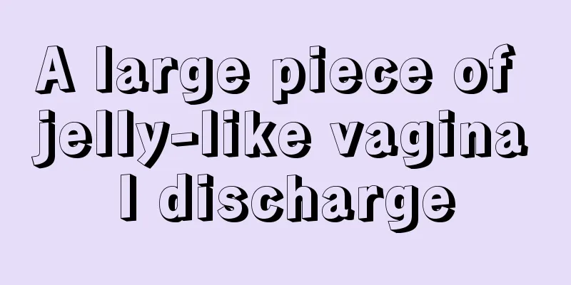 A large piece of jelly-like vaginal discharge