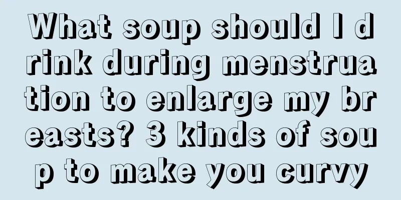 What soup should I drink during menstruation to enlarge my breasts? 3 kinds of soup to make you curvy