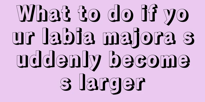 What to do if your labia majora suddenly becomes larger