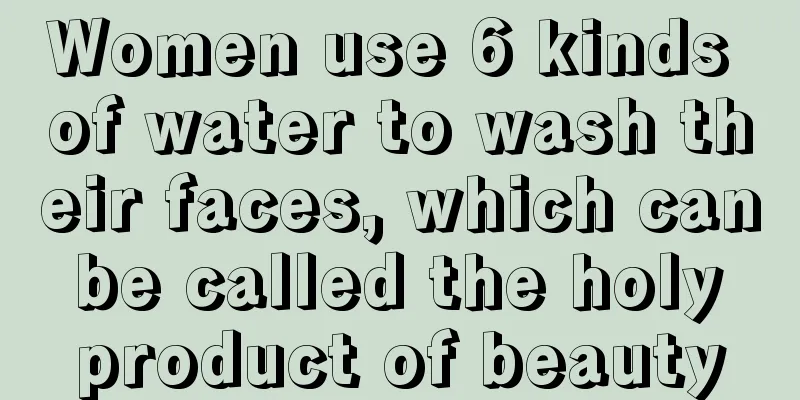 Women use 6 kinds of water to wash their faces, which can be called the holy product of beauty