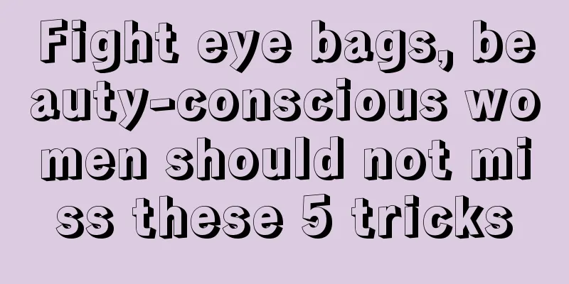 Fight eye bags, beauty-conscious women should not miss these 5 tricks