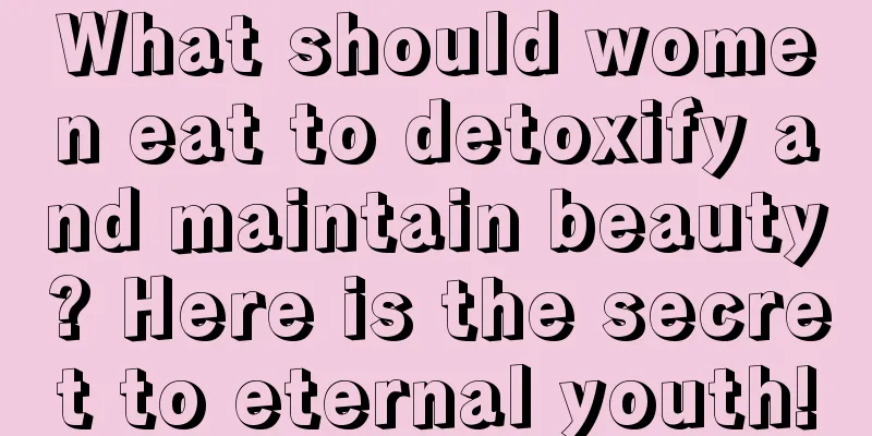 What should women eat to detoxify and maintain beauty? Here is the secret to eternal youth!