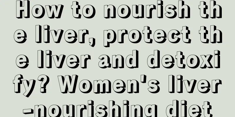 How to nourish the liver, protect the liver and detoxify? Women's liver-nourishing diet