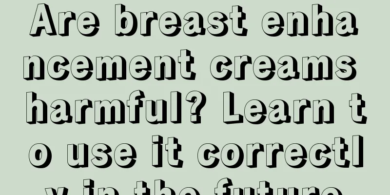 Are breast enhancement creams harmful? Learn to use it correctly in the future