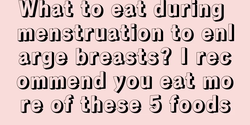 What to eat during menstruation to enlarge breasts? I recommend you eat more of these 5 foods