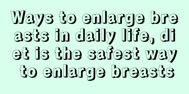 Ways to enlarge breasts in daily life, diet is the safest way to enlarge breasts