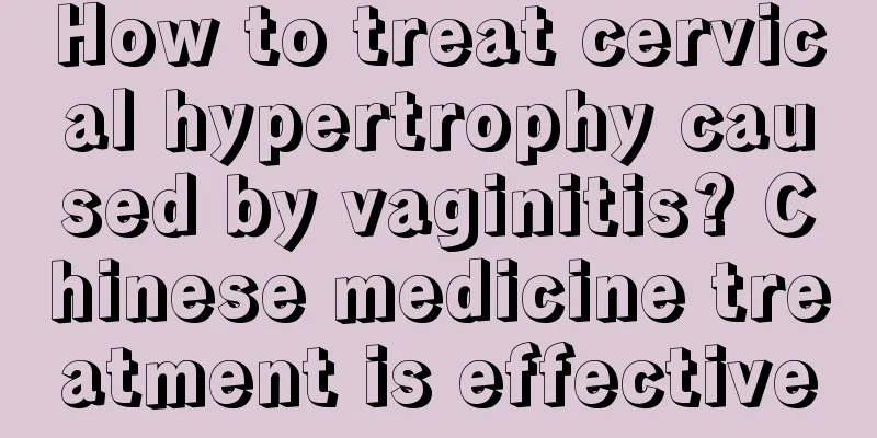 How to treat cervical hypertrophy caused by vaginitis? Chinese medicine treatment is effective