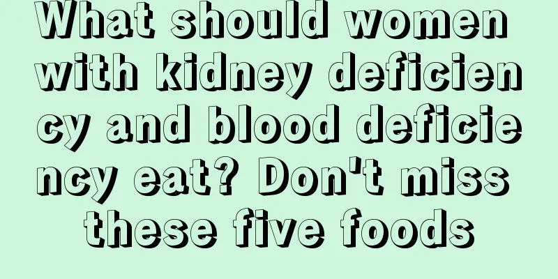 What should women with kidney deficiency and blood deficiency eat? Don't miss these five foods