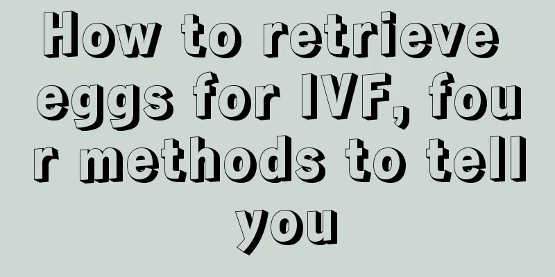 How to retrieve eggs for IVF, four methods to tell you