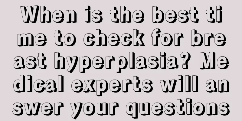 When is the best time to check for breast hyperplasia? Medical experts will answer your questions