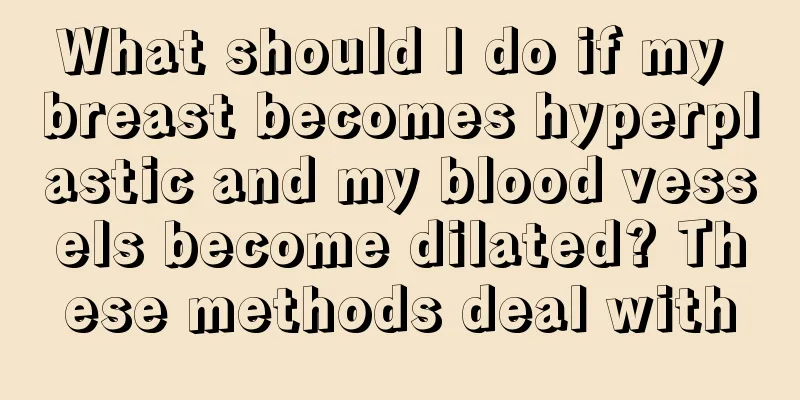 What should I do if my breast becomes hyperplastic and my blood vessels become dilated? These methods deal with